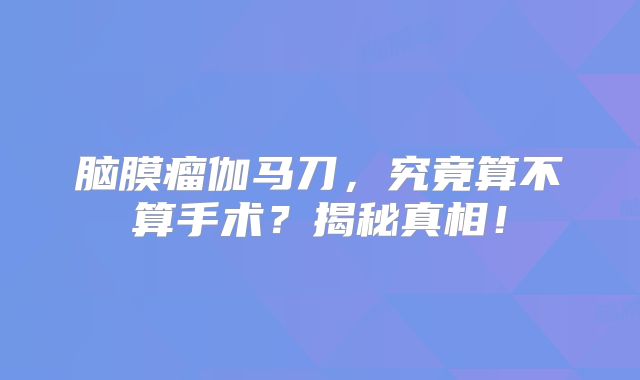 脑膜瘤伽马刀，究竟算不算手术？揭秘真相！