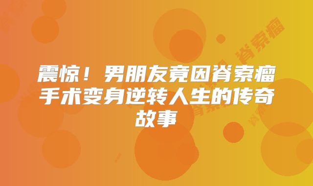 震惊！男朋友竟因脊索瘤手术变身逆转人生的传奇故事