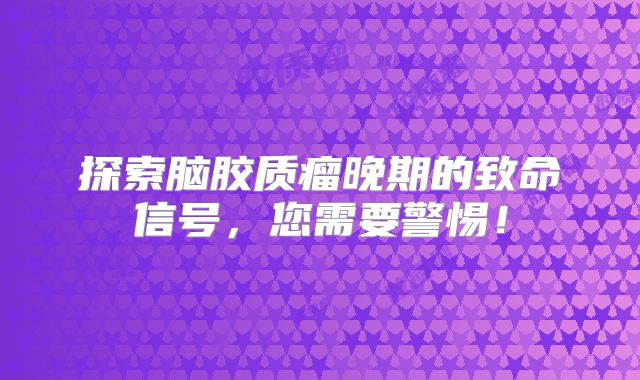探索脑胶质瘤晚期的致命信号，您需要警惕！