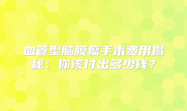 血管型脑膜瘤手术费用揭秘：你该付出多少钱？