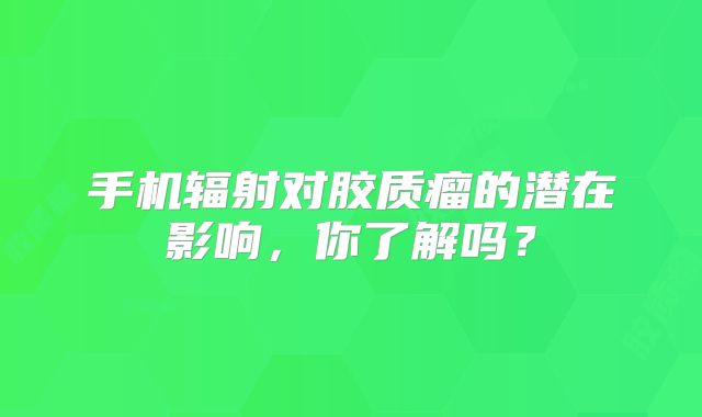 手机辐射对胶质瘤的潜在影响，你了解吗？