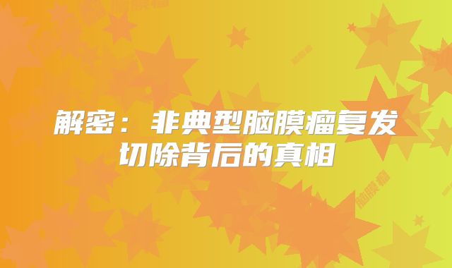 解密：非典型脑膜瘤复发切除背后的真相