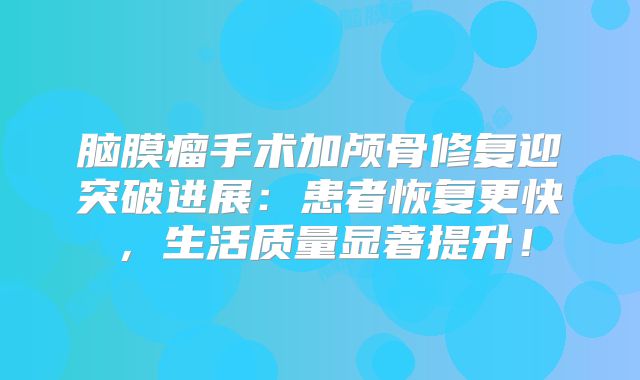 脑膜瘤手术加颅骨修复迎突破进展：患者恢复更快，生活质量显著提升！