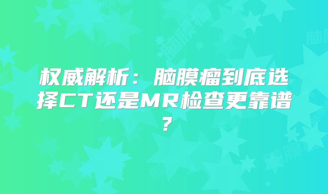权威解析：脑膜瘤到底选择CT还是MR检查更靠谱？