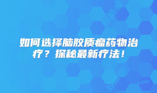 如何选择脑胶质瘤药物治疗？探秘最新疗法！