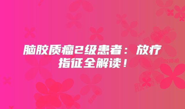 脑胶质瘤2级患者：放疗指征全解读！