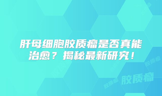 肝母细胞胶质瘤是否真能治愈？揭秘最新研究！