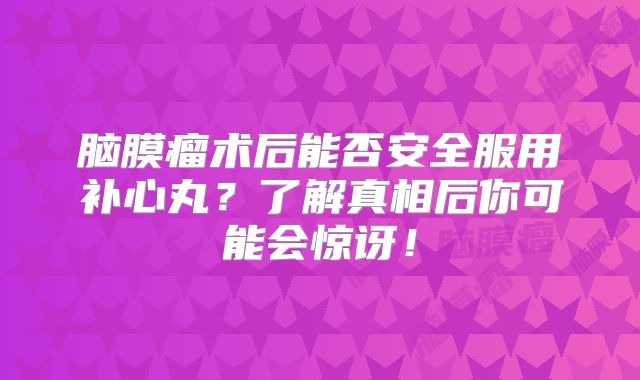 脑膜瘤术后能否安全服用补心丸？了解真相后你可能会惊讶！