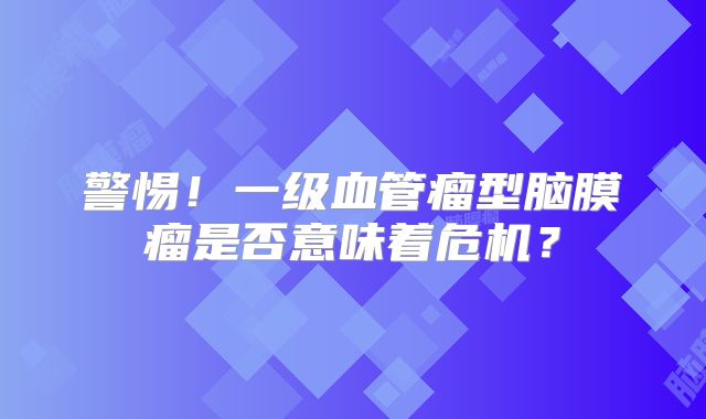 警惕！一级血管瘤型脑膜瘤是否意味着危机？