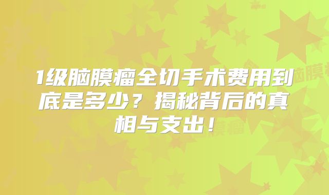 1级脑膜瘤全切手术费用到底是多少？揭秘背后的真相与支出！