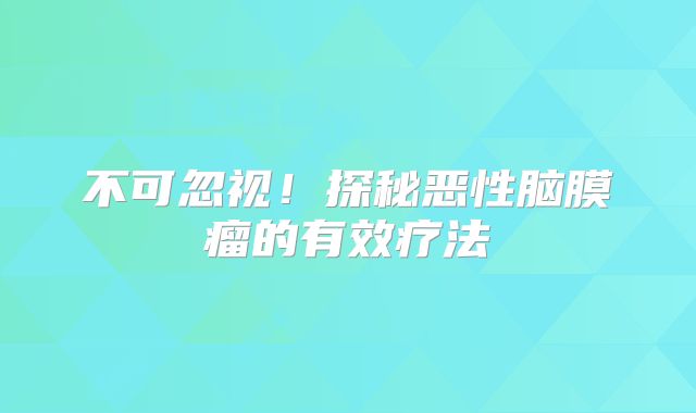 不可忽视！探秘恶性脑膜瘤的有效疗法