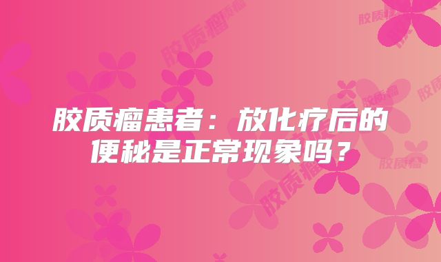 胶质瘤患者：放化疗后的便秘是正常现象吗？