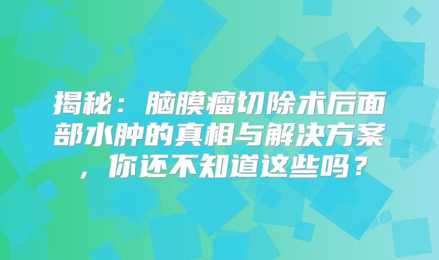 揭秘：脑膜瘤切除术后面部水肿的真相与解决方案，你还不知道这些吗？