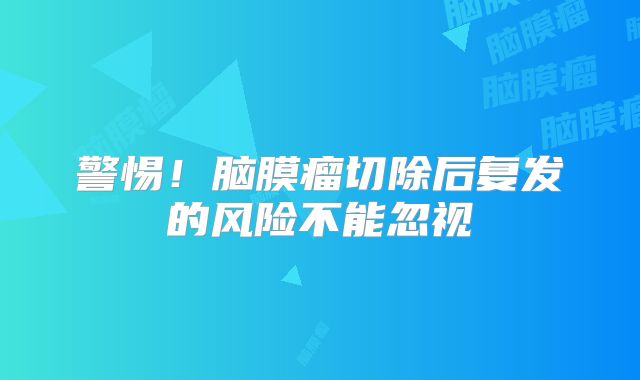 警惕！脑膜瘤切除后复发的风险不能忽视