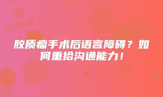 胶质瘤手术后语言障碍？如何重拾沟通能力！