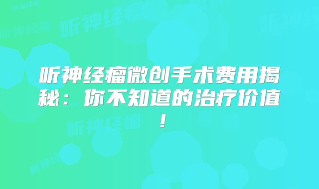 听神经瘤微创手术费用揭秘：你不知道的治疗价值！