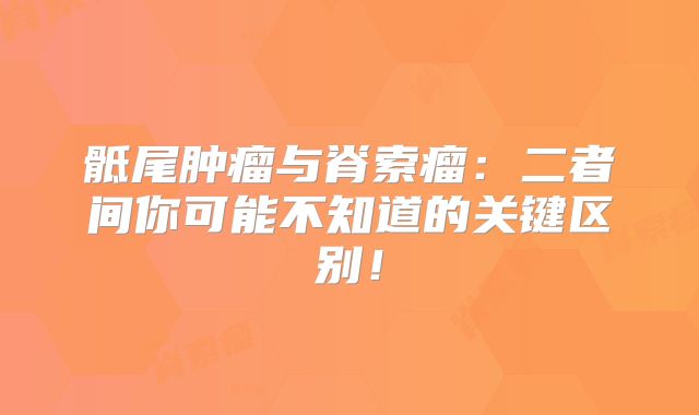 骶尾肿瘤与脊索瘤：二者间你可能不知道的关键区别！