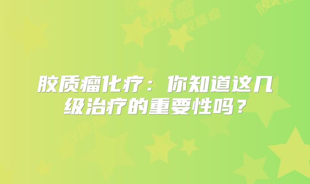 胶质瘤化疗：你知道这几级治疗的重要性吗？