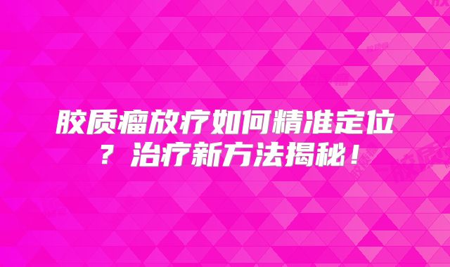 胶质瘤放疗如何精准定位？治疗新方法揭秘！