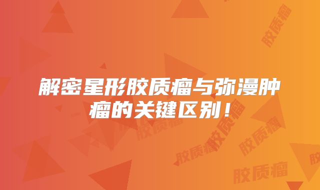 解密星形胶质瘤与弥漫肿瘤的关键区别！