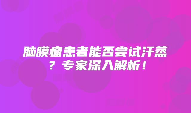 脑膜瘤患者能否尝试汗蒸？专家深入解析！