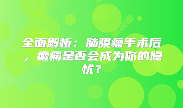 全面解析：脑膜瘤手术后，癫痫是否会成为你的隐忧？