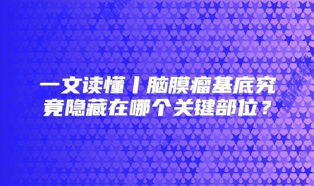 一文读懂丨脑膜瘤基底究竟隐藏在哪个关键部位？