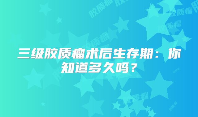 三级胶质瘤术后生存期：你知道多久吗？