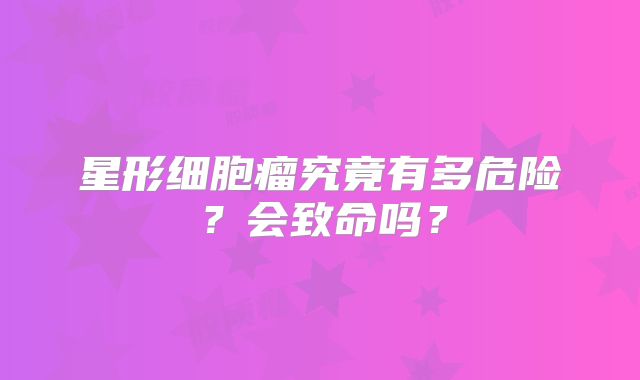 星形细胞瘤究竟有多危险？会致命吗？