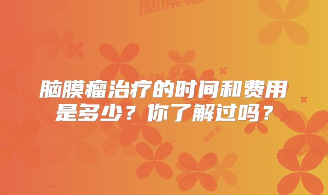 脑膜瘤治疗的时间和费用是多少？你了解过吗？