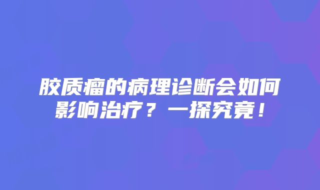 胶质瘤的病理诊断会如何影响治疗？一探究竟！