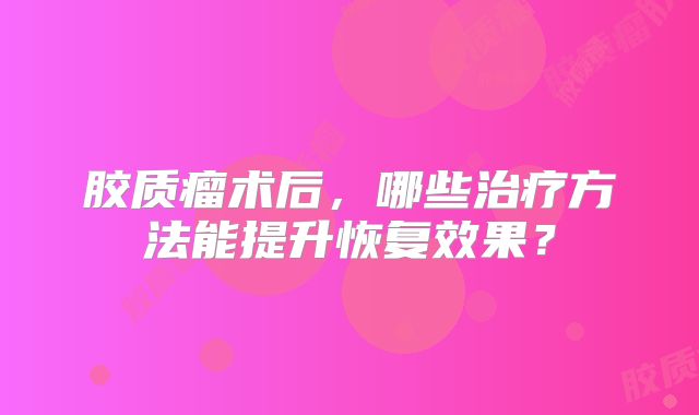 胶质瘤术后，哪些治疗方法能提升恢复效果？