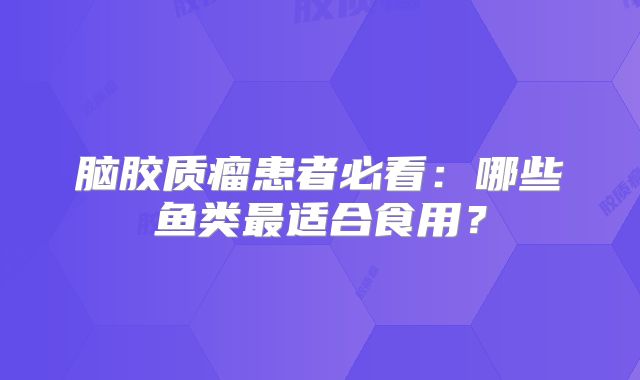 脑胶质瘤患者必看：哪些鱼类最适合食用？