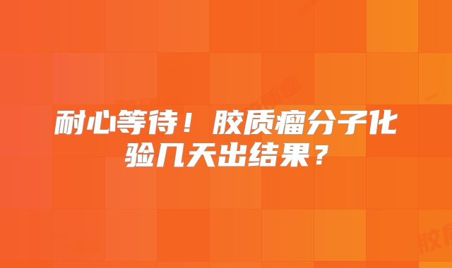 耐心等待！胶质瘤分子化验几天出结果？