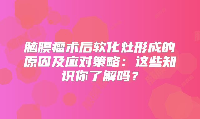 脑膜瘤术后软化灶形成的原因及应对策略：这些知识你了解吗？