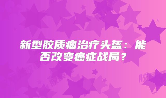 新型胶质瘤治疗头盔：能否改变癌症战局？