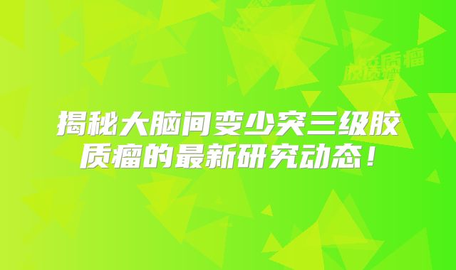 揭秘大脑间变少突三级胶质瘤的最新研究动态！