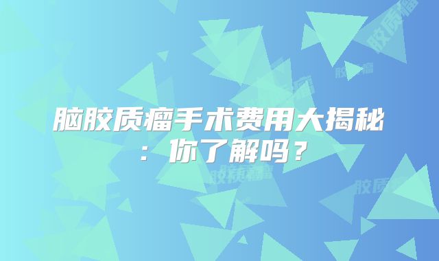脑胶质瘤手术费用大揭秘：你了解吗？