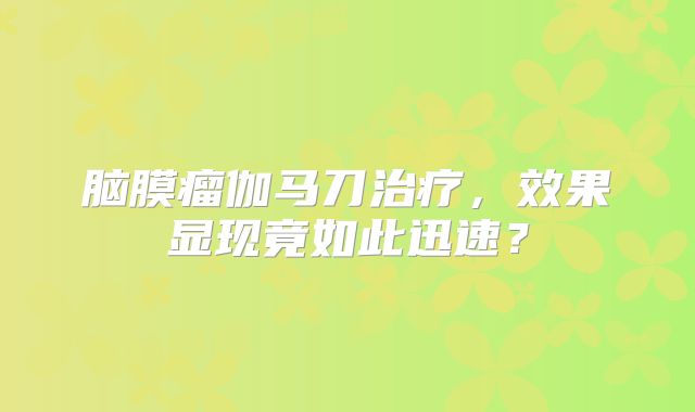 脑膜瘤伽马刀治疗，效果显现竟如此迅速？