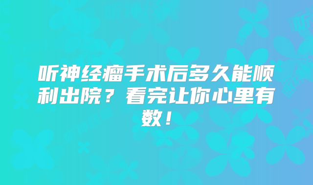 听神经瘤手术后多久能顺利出院？看完让你心里有数！