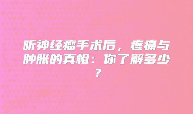 听神经瘤手术后，疼痛与肿胀的真相：你了解多少？