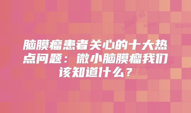 脑膜瘤患者关心的十大热点问题：微小脑膜瘤我们该知道什么？