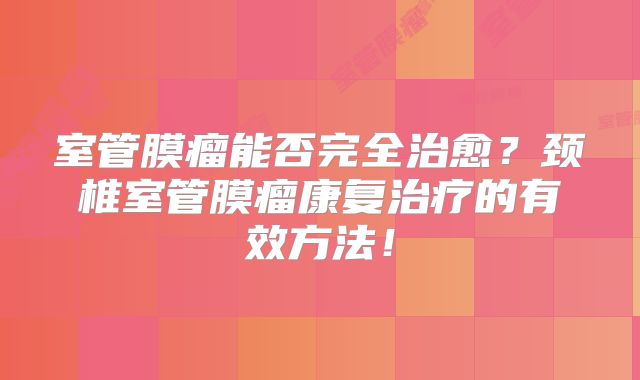 室管膜瘤能否完全治愈？颈椎室管膜瘤康复治疗的有效方法！