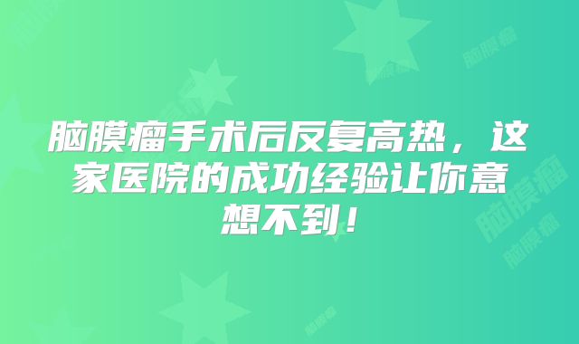 脑膜瘤手术后反复高热，这家医院的成功经验让你意想不到！