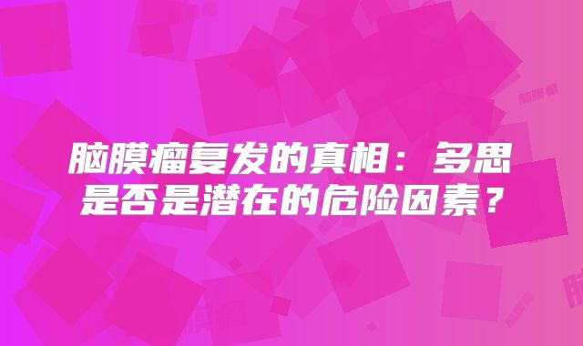 脑膜瘤复发的真相：多思是否是潜在的危险因素？