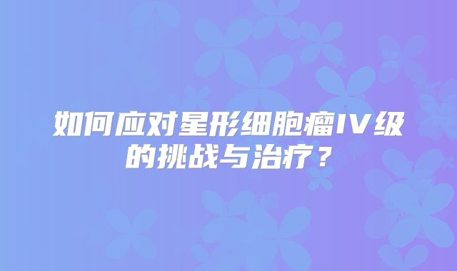 如何应对星形细胞瘤IV级的挑战与治疗？