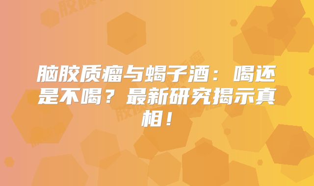 脑胶质瘤与蝎子酒：喝还是不喝？最新研究揭示真相！