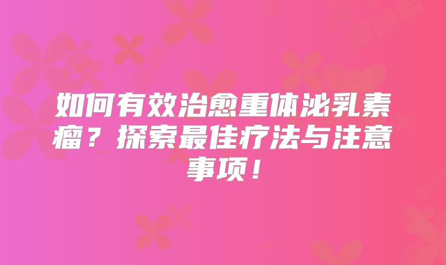 如何有效治愈重体泌乳素瘤？探索最佳疗法与注意事项！