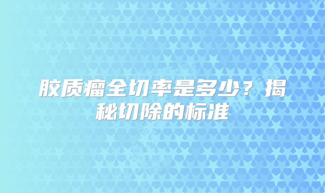 胶质瘤全切率是多少？揭秘切除的标准