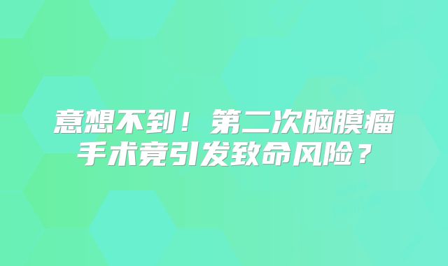 意想不到！第二次脑膜瘤手术竟引发致命风险？
